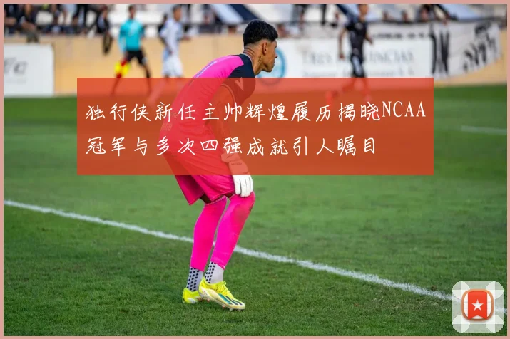 独行侠新任主帅辉煌履历揭晓NCAA冠军与多次四强成就引人瞩目