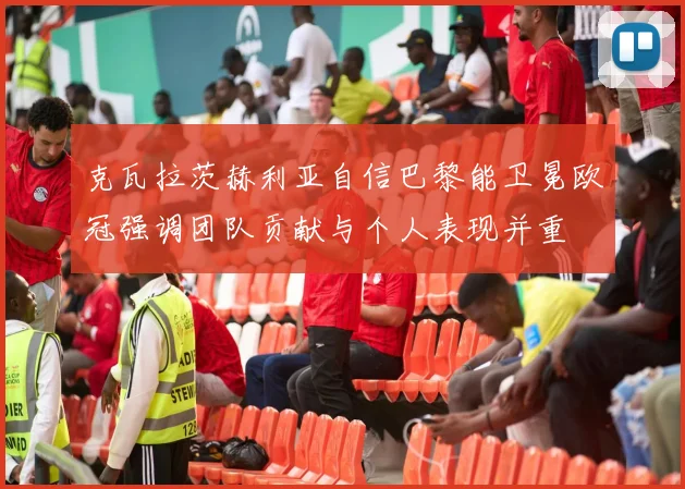 克瓦拉茨赫利亚自信巴黎能卫冕欧冠强调团队贡献与个人表现并重