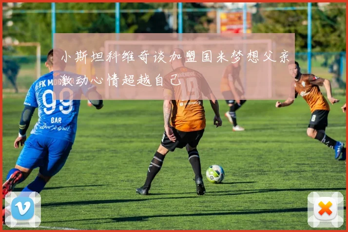 小斯坦科维奇谈加盟国米梦想父亲激动心情超越自己