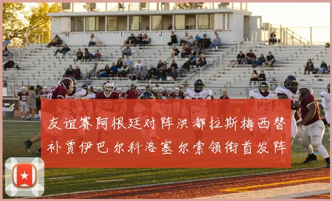 友谊赛阿根廷对阵洪都拉斯梅西替补贾伊巴尔科洛塞尔索领衔首发阵容