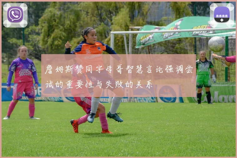 詹姆斯赞同字母哥智慧言论强调尝试的重要性与失败的关系