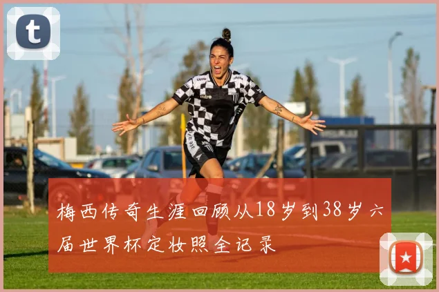 梅西传奇生涯回顾从18岁到38岁六届世界杯定妆照全记录