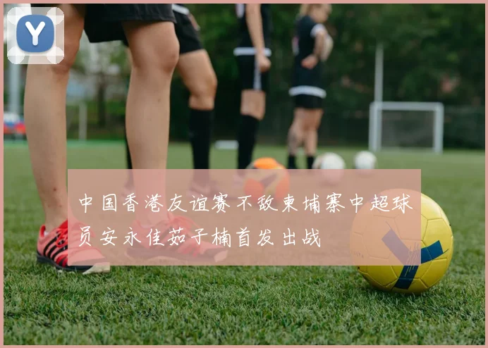 中国香港友谊赛不敌柬埔寨中超球员安永佳茹子楠首发出战