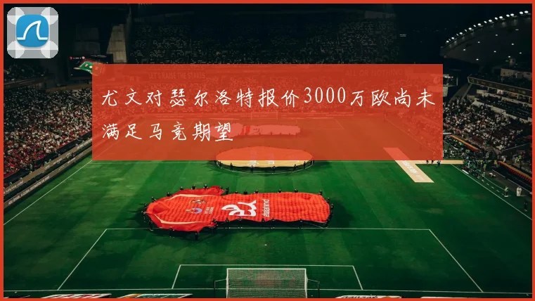 尤文对瑟尔洛特报价3000万欧尚未满足马竞期望