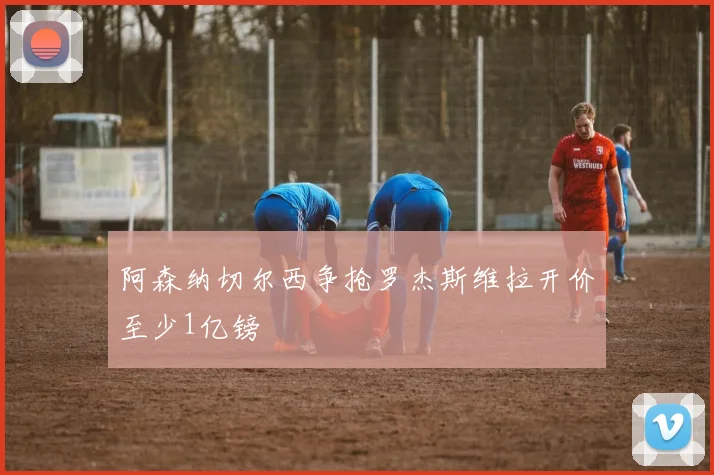 阿森纳切尔西争抢罗杰斯维拉开价至少1亿镑
