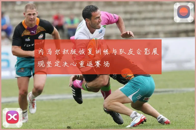 内马尔积极恢复训练与队友合影展现坚定决心重返赛场
