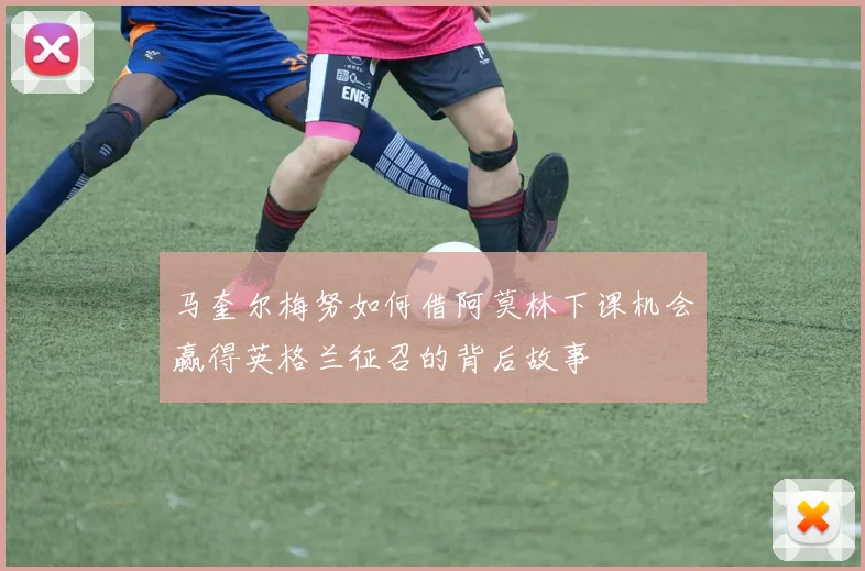 马奎尔梅努如何借阿莫林下课机会赢得英格兰征召的背后故事